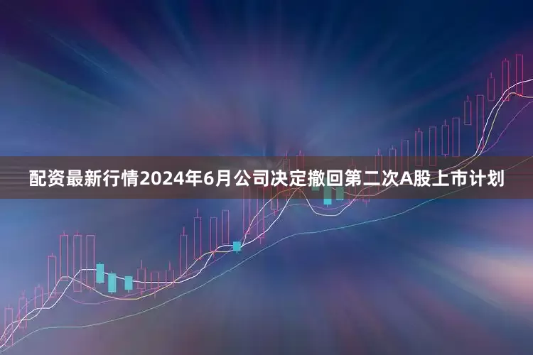配资最新行情2024年6月公司决定撤回第二次A股上市计划