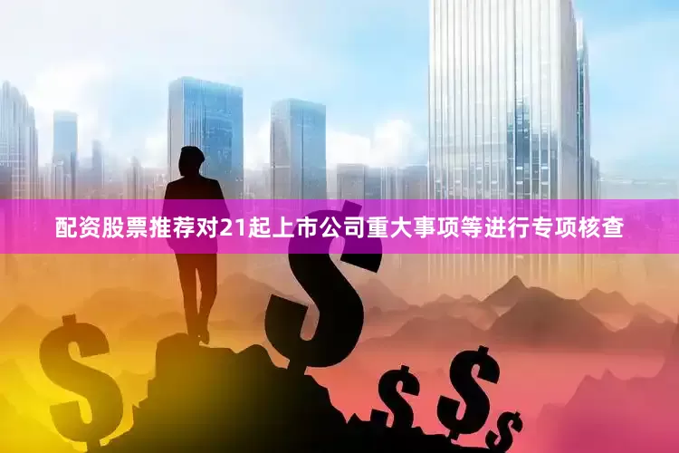 配资股票推荐对21起上市公司重大事项等进行专项核查