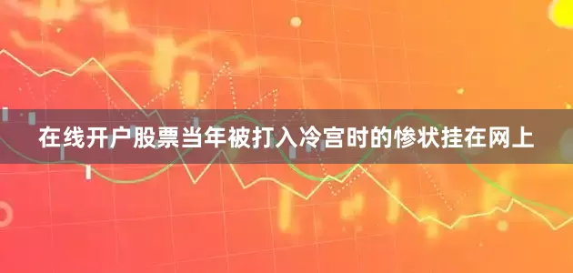 在线开户股票当年被打入冷宫时的惨状挂在网上